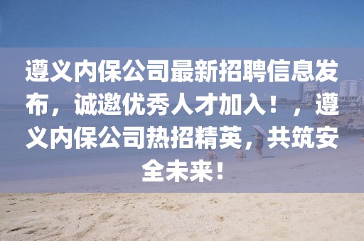 遵義內(nèi)保公司最新招聘信息發(fā)布，誠邀優(yōu)秀人才加入！，遵義內(nèi)保公司熱招精英，共筑安全未來！