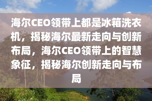 海爾CEO領帶上都是冰箱洗衣機，揭秘海爾最新走向與創新布局，海爾CEO領帶上的智慧象征，揭秘海爾創新走向與布局