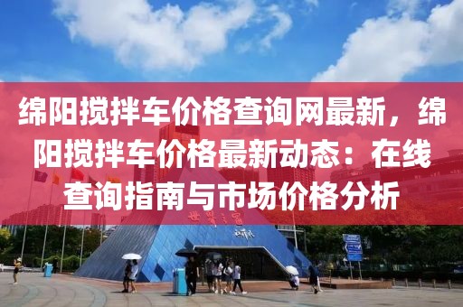 綿陽攪拌車價格查詢網(wǎng)最新，綿陽攪拌車價格最新動態(tài)：在線查詢指南與市場價格分析