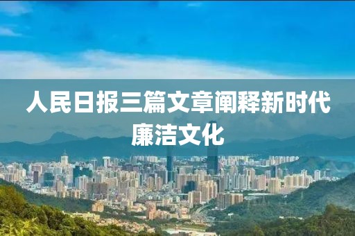 人民日報三篇文章闡釋新時代廉潔文化
