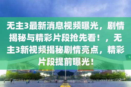 無主3最新消息視頻曝光，劇情揭秘與精彩片段搶先看！，無主3新視頻揭秘劇情亮點，精彩片段提前曝光！