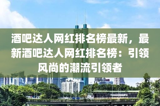 酒吧達(dá)人網(wǎng)紅排名榜最新，最新酒吧達(dá)人網(wǎng)紅排名榜：引領(lǐng)風(fēng)尚的潮流引領(lǐng)者