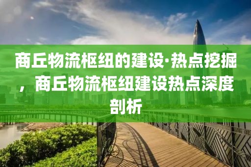 商丘物流樞紐的建設·熱點挖掘，商丘物流樞紐建設熱點深度剖析