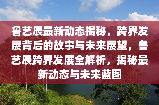 魯藝辰最新動態揭秘，跨界發展背后的故事與未來展望，魯藝辰跨界發展全解析，揭秘最新動態與未來藍圖