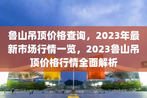 魯山吊頂價格查詢，2023年最新市場行情一覽，2023魯山吊頂價格行情全面解析