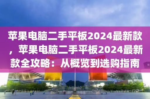 蘋果電腦二手平板2024最新款，蘋果電腦二手平板2024最新款全攻略：從概覽到選購指南