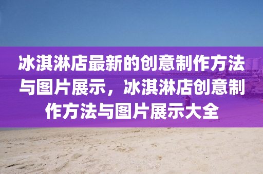 冰淇淋店最新的創意制作方法與圖片展示，冰淇淋店創意制作方法與圖片展示大全