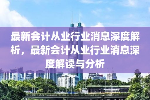 最新會計從業行業消息深度解析，最新會計從業行業消息深度解讀與分析