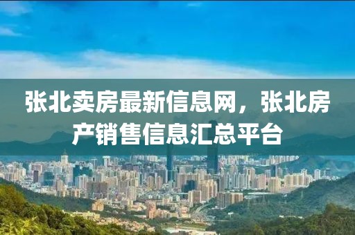 張北賣房最新信息網(wǎng)，張北房產(chǎn)銷售信息匯總平臺