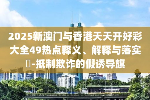 2025新澳門與香港天天開好彩大全49熱點釋義、解釋與落實?-抵制欺詐的假誘導旗