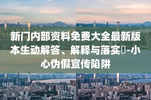 新門內部資料免費大全最新版本生動解答、解釋與落實?-小心偽假宣傳陷阱