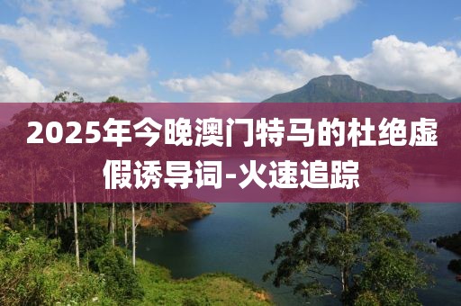 2025年今晚澳門特馬的杜絕虛假誘導詞-火速追蹤