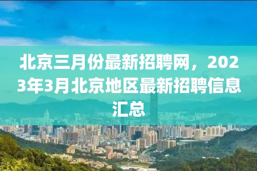 北京三月份最新招聘網，2023年3月北京地區最新招聘信息匯總