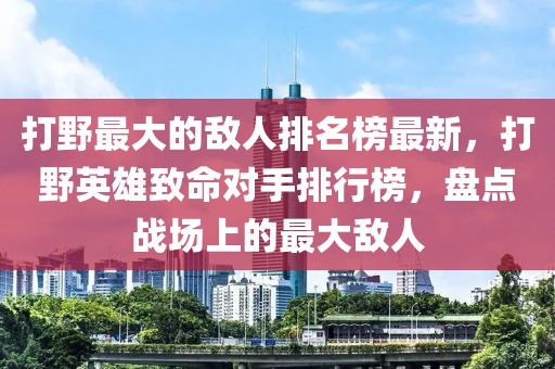 打野最大的敵人排名榜最新，打野英雄致命對手排行榜，盤點戰場上的最大敵人