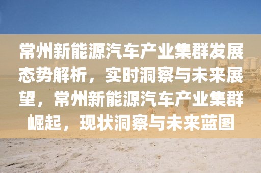 常州新能源汽車產(chǎn)業(yè)集群發(fā)展態(tài)勢(shì)解析，實(shí)時(shí)洞察與未來(lái)展望，常州新能源汽車產(chǎn)業(yè)集群崛起，現(xiàn)狀洞察與未來(lái)藍(lán)圖