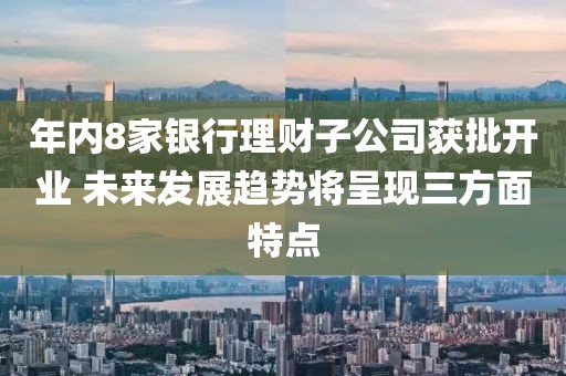年內8家銀行理財子公司獲批開業 未來發展趨勢將呈現三方面特點