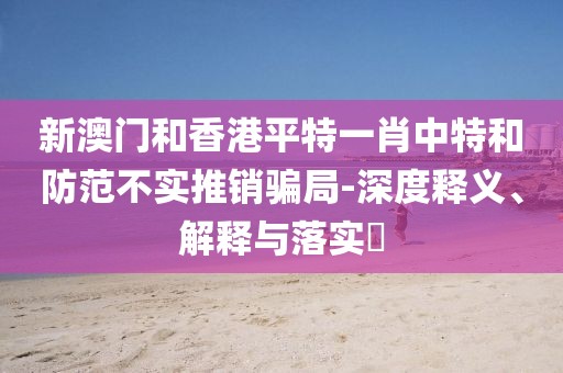 新澳門和香港平特一肖中特和防范不實推銷騙局-深度釋義、解釋與落實?