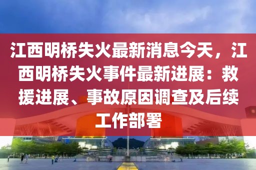 江西明橋失火最新消息今天，江西明橋失火事件最新進展：救援進展、事故原因調查及后續工作部署