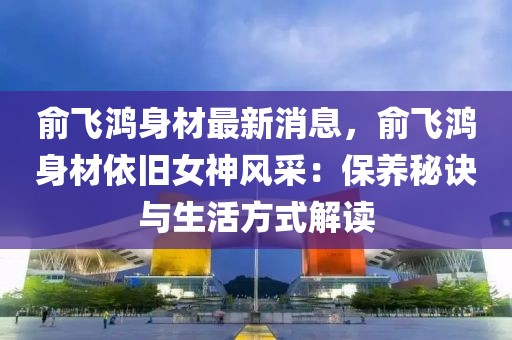 俞飛鴻身材最新消息，俞飛鴻身材依舊女神風采：保養秘訣與生活方式解讀
