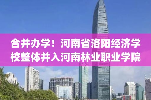 合并辦學！河南省洛陽經濟學校整體并入河南林業職業學院