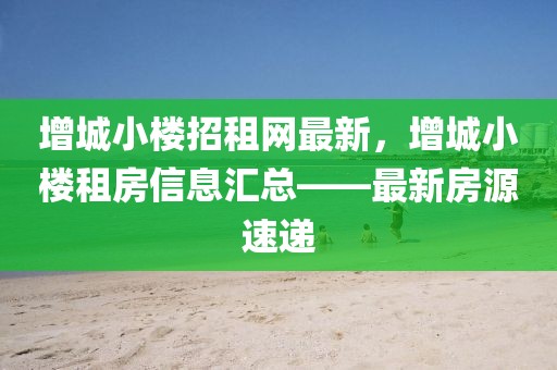 增城小樓招租網最新，增城小樓租房信息匯總——最新房源速遞