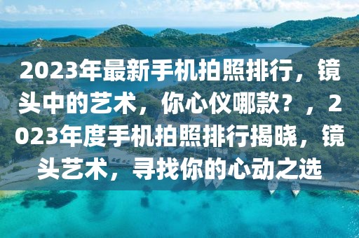 2023年最新手機拍照排行，鏡頭中的藝術，你心儀哪款？，2023年度手機拍照排行揭曉，鏡頭藝術，尋找你的心動之選