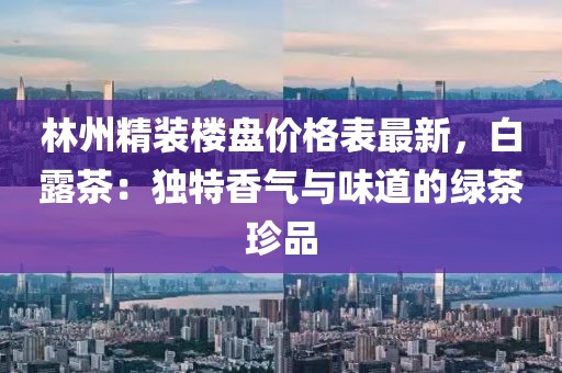 林州精裝樓盤價格表最新，白露茶：獨特香氣與味道的綠茶珍品