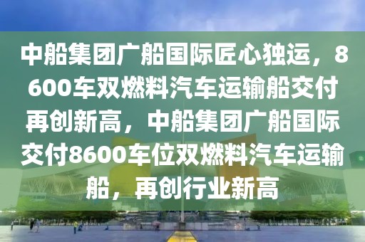 中船集團廣船國際匠心獨運，8600車雙燃料汽車運輸船交付再創(chuàng)新高，中船集團廣船國際交付8600車位雙燃料汽車運輸船，再創(chuàng)行業(yè)新高