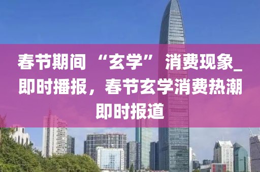 春節期間 “玄學” 消費現象_即時播報，春節玄學消費熱潮即時報道