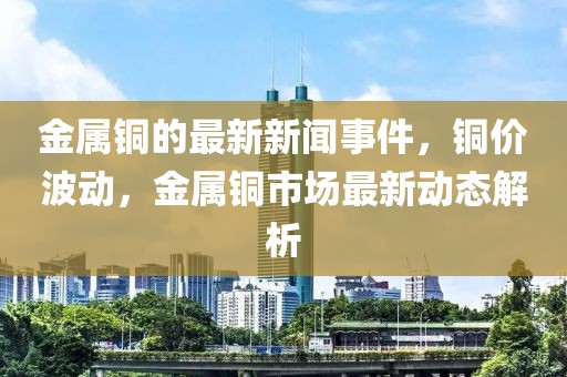 金屬銅的最新新聞事件，銅價波動，金屬銅市場最新動態解析