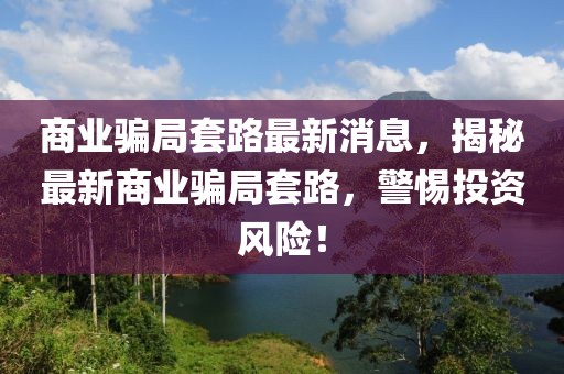 商業(yè)騙局套路最新消息，揭秘最新商業(yè)騙局套路，警惕投資風險！