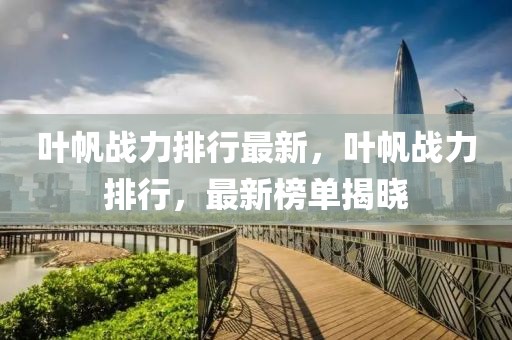 葉帆戰力排行最新，葉帆戰力排行，最新榜單揭曉