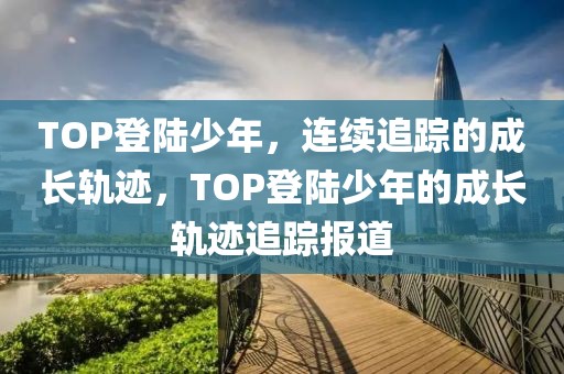 TOP登陸少年，連續(xù)追蹤的成長軌跡，TOP登陸少年的成長軌跡追蹤報道