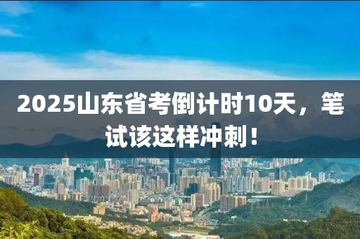 2025山東省考倒計時10天，筆試該這樣沖刺！