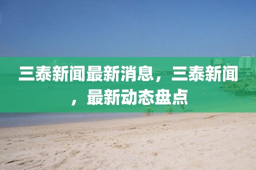 三泰新聞最新消息，三泰新聞，最新動態(tài)盤點