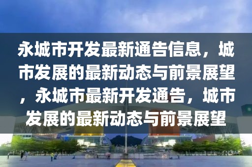 永城市開發最新通告信息，城市發展的最新動態與前景展望，永城市最新開發通告，城市發展的最新動態與前景展望