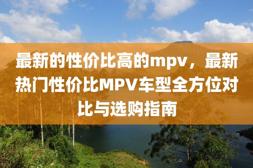 最新的性價比高的mpv，最新熱門性價比MPV車型全方位對比與選購指南