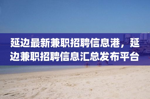 延邊最新兼職招聘信息港，延邊兼職招聘信息匯總發(fā)布平臺