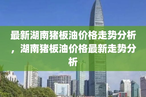 最新湖南豬板油價(jià)格走勢(shì)分析，湖南豬板油價(jià)格最新走勢(shì)分析