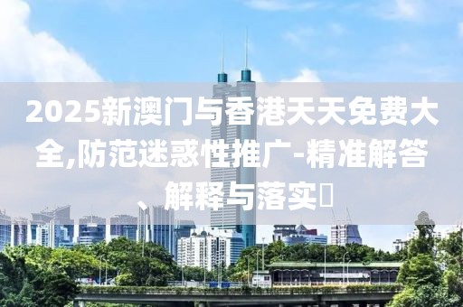2025新澳門與香港天天免費大全,防范迷惑性推廣-精準解答、解釋與落實?