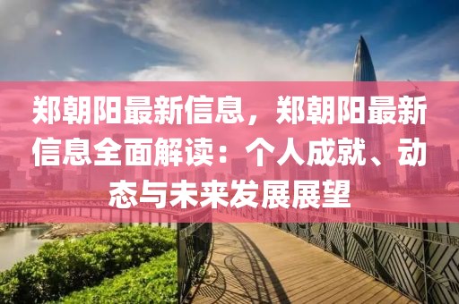 鄭朝陽最新信息，鄭朝陽最新信息全面解讀：個人成就、動態與未來發展展望