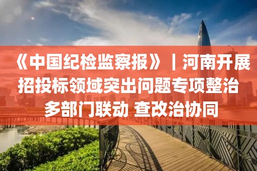 《中國紀檢監察報》｜河南開展招投標領域突出問題專項整治 多部門聯動 查改治協同