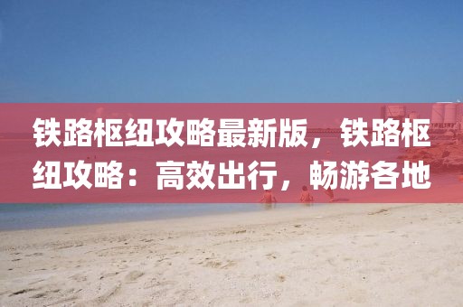 鐵路樞紐攻略最新版，鐵路樞紐攻略：高效出行，暢游各地