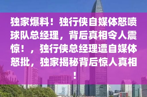 獨家爆料！獨行俠自媒體怒噴球隊總經理，背后真相令人震驚！，獨行俠總經理遭自媒體怒批，獨家揭秘背后驚人真相！
