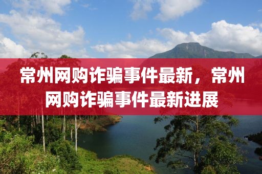 常州網(wǎng)購詐騙事件最新，常州網(wǎng)購詐騙事件最新進(jìn)展