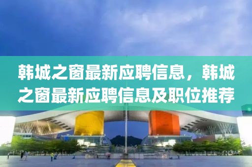 韓城之窗最新應聘信息，韓城之窗最新應聘信息及職位推薦
