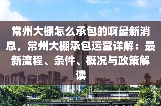 常州大棚怎么承包的啊最新消息，常州大棚承包運(yùn)營(yíng)詳解：最新流程、條件、概況與政策解讀