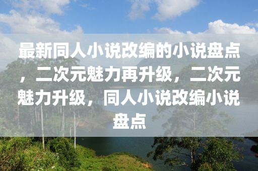 最新同人小說改編的小說盤點，二次元魅力再升級，二次元魅力升級，同人小說改編小說盤點