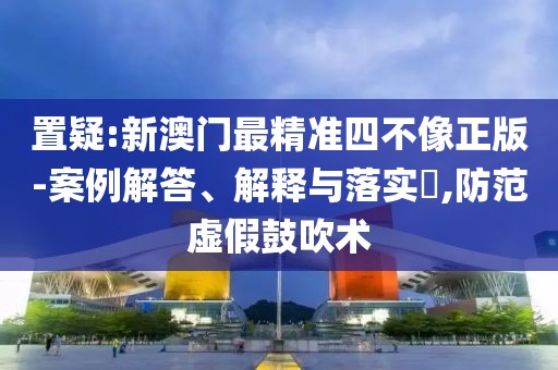 置疑:新澳門最精準四不像正版-案例解答、解釋與落實?,防范虛假鼓吹術