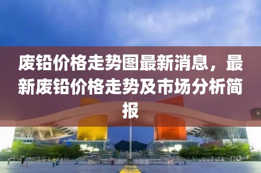 廢鉛價格走勢圖最新消息，最新廢鉛價格走勢及市場分析簡報